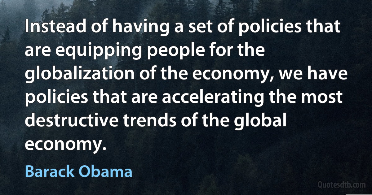 Instead of having a set of policies that are equipping people for the globalization of the economy, we have policies that are accelerating the most destructive trends of the global economy. (Barack Obama)