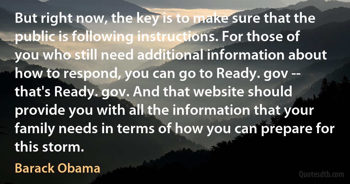 But right now, the key is to make sure that the public is following instructions. For those of you who still need additional information about how to respond, you can go to Ready. gov -- that's Ready. gov. And that website should provide you with all the information that your family needs in terms of how you can prepare for this storm. (Barack Obama)