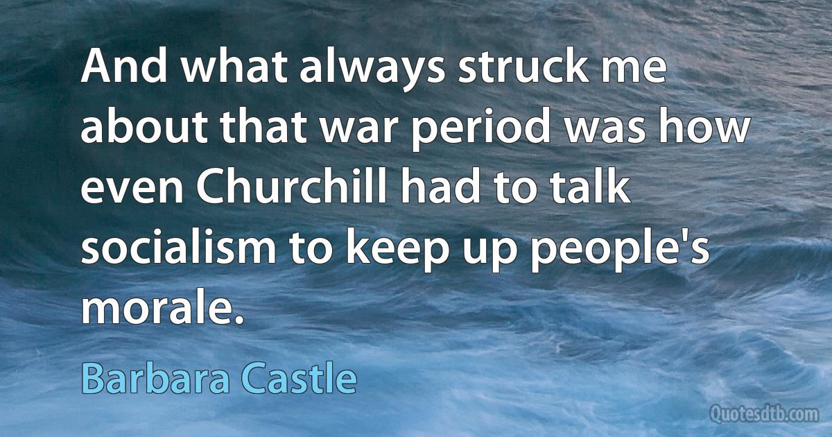 And what always struck me about that war period was how even Churchill had to talk socialism to keep up people's morale. (Barbara Castle)