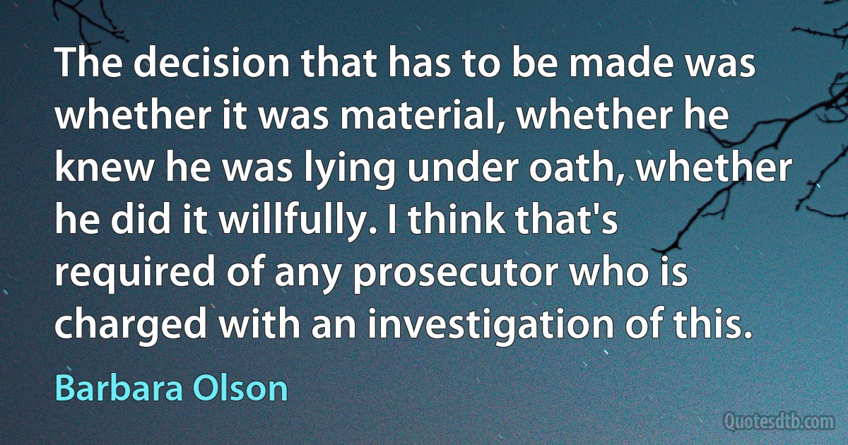 The decision that has to be made was whether it was material, whether he knew he was lying under oath, whether he did it willfully. I think that's required of any prosecutor who is charged with an investigation of this. (Barbara Olson)