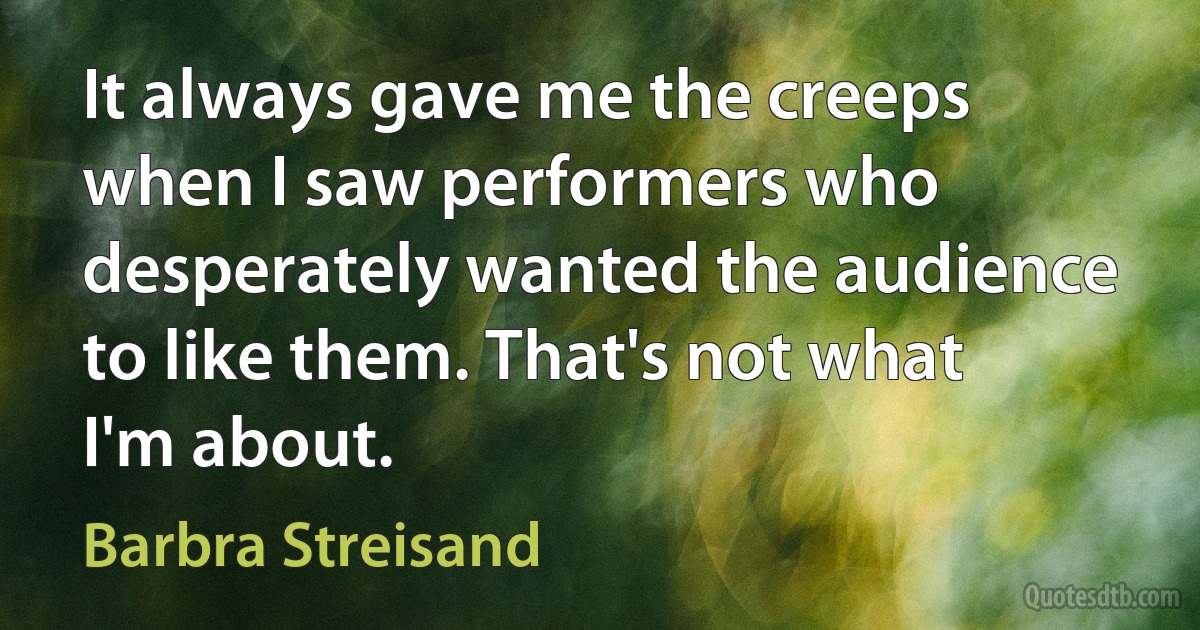 It always gave me the creeps when I saw performers who desperately wanted the audience to like them. That's not what I'm about. (Barbra Streisand)