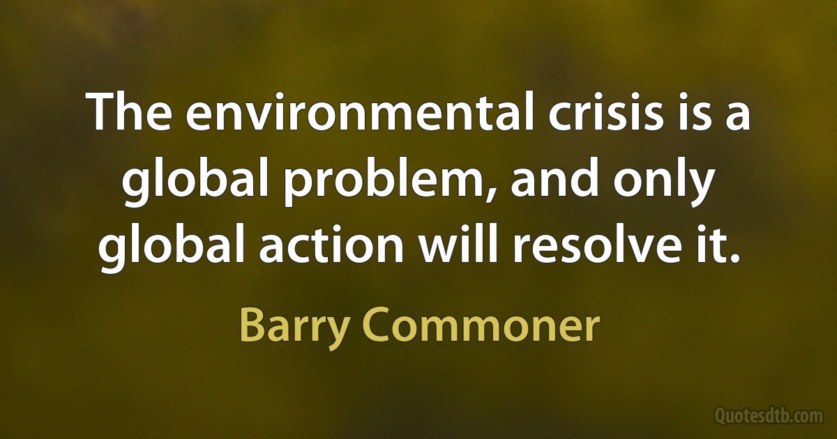 The environmental crisis is a global problem, and only global action will resolve it. (Barry Commoner)