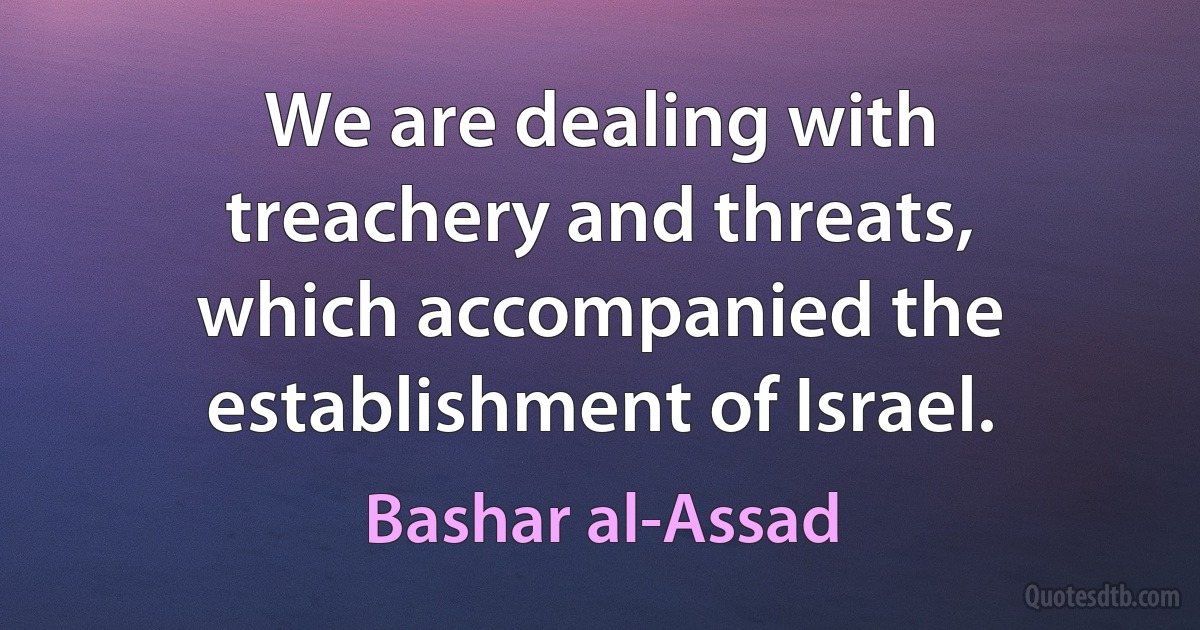 We are dealing with treachery and threats, which accompanied the establishment of Israel. (Bashar al-Assad)