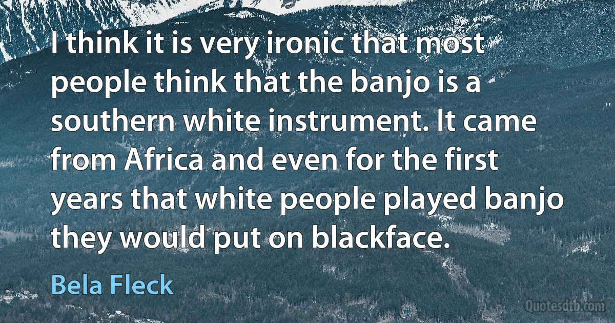 I think it is very ironic that most people think that the banjo is a southern white instrument. It came from Africa and even for the first years that white people played banjo they would put on blackface. (Bela Fleck)