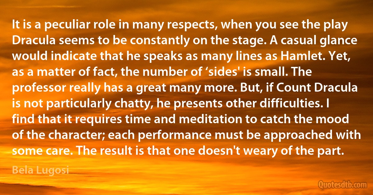 It is a peculiar role in many respects, when you see the play Dracula seems to be constantly on the stage. A casual glance would indicate that he speaks as many lines as Hamlet. Yet, as a matter of fact, the number of ‘sides' is small. The professor really has a great many more. But, if Count Dracula is not particularly chatty, he presents other difficulties. I find that it requires time and meditation to catch the mood of the character; each performance must be approached with some care. The result is that one doesn't weary of the part. (Bela Lugosi)