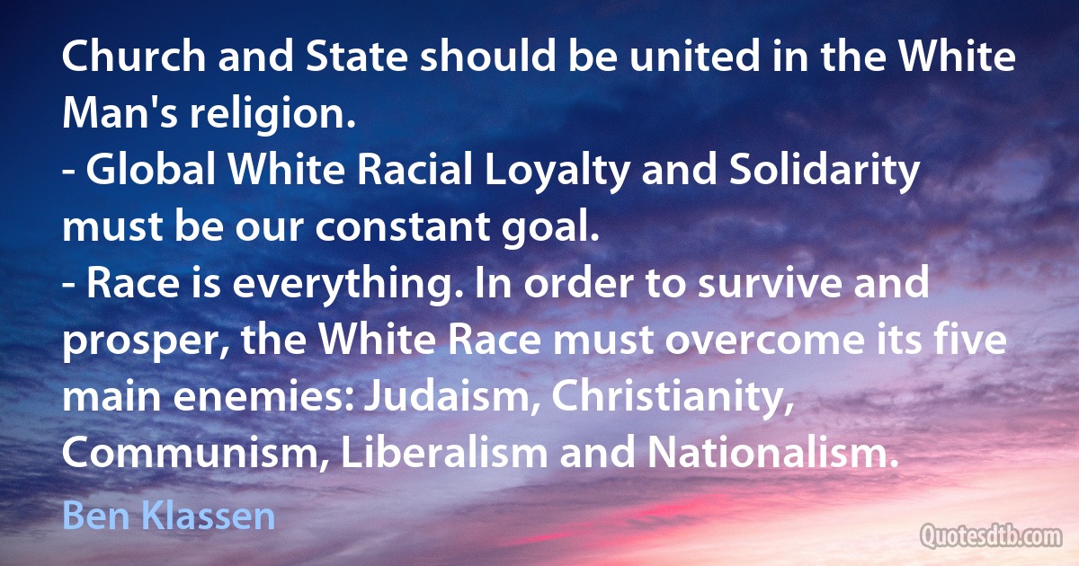 Church and State should be united in the White Man's religion.
- Global White Racial Loyalty and Solidarity must be our constant goal.
- Race is everything. In order to survive and prosper, the White Race must overcome its five main enemies: Judaism, Christianity, Communism, Liberalism and Nationalism. (Ben Klassen)