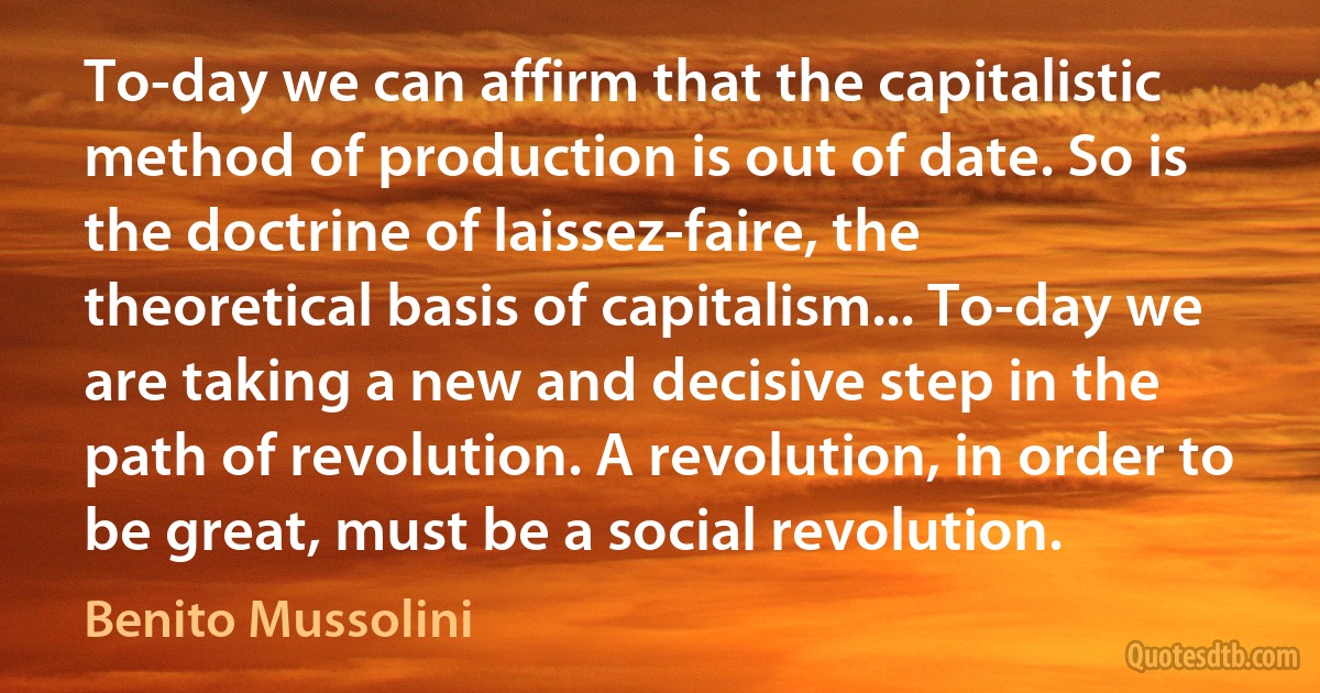 To-day we can affirm that the capitalistic method of production is out of date. So is the doctrine of laissez-faire, the theoretical basis of capitalism... To-day we are taking a new and decisive step in the path of revolution. A revolution, in order to be great, must be a social revolution. (Benito Mussolini)