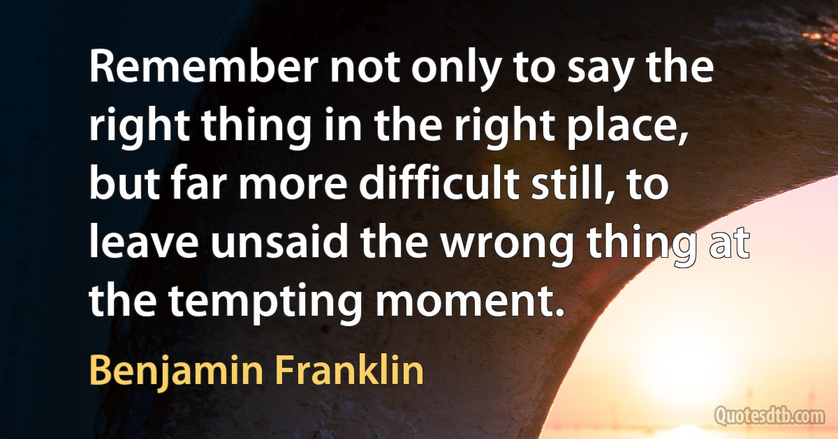 Remember not only to say the right thing in the right place, but far more difficult still, to leave unsaid the wrong thing at the tempting moment. (Benjamin Franklin)