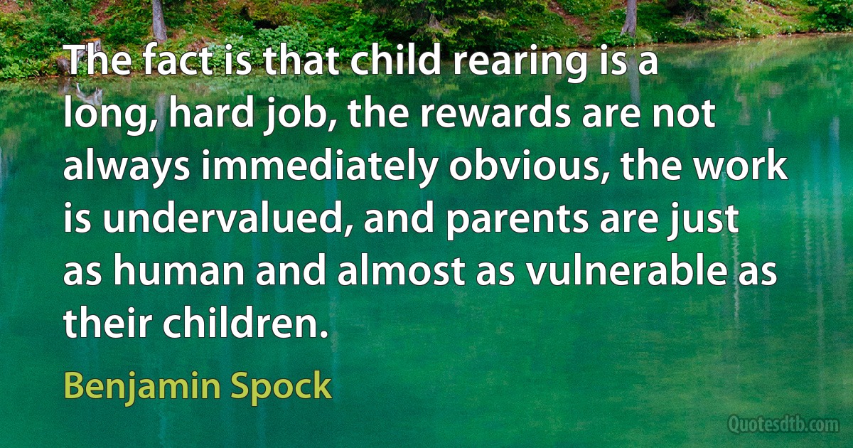 The fact is that child rearing is a long, hard job, the rewards are not always immediately obvious, the work is undervalued, and parents are just as human and almost as vulnerable as their children. (Benjamin Spock)