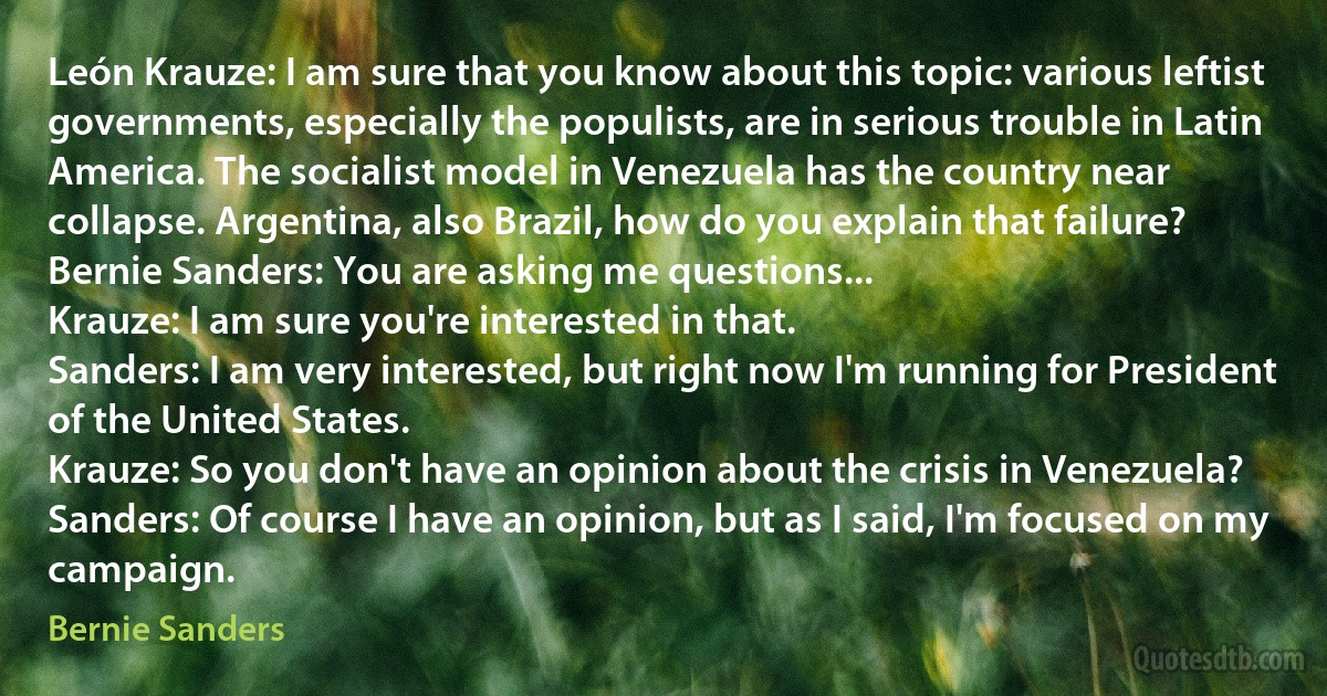 León Krauze: I am sure that you know about this topic: various leftist governments, especially the populists, are in serious trouble in Latin America. The socialist model in Venezuela has the country near collapse. Argentina, also Brazil, how do you explain that failure?
Bernie Sanders: You are asking me questions...
Krauze: I am sure you're interested in that.
Sanders: I am very interested, but right now I'm running for President of the United States.
Krauze: So you don't have an opinion about the crisis in Venezuela?
Sanders: Of course I have an opinion, but as I said, I'm focused on my campaign. (Bernie Sanders)