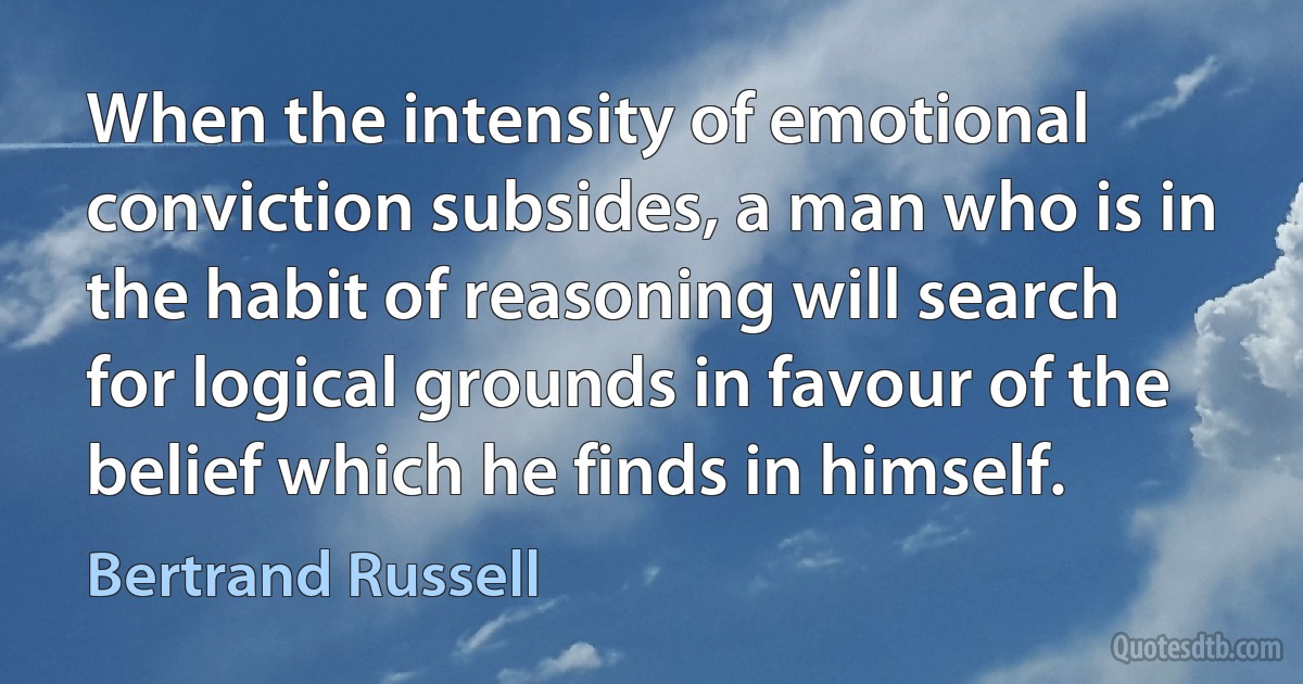 When the intensity of emotional conviction subsides, a man who is in the habit of reasoning will search for logical grounds in favour of the belief which he finds in himself. (Bertrand Russell)