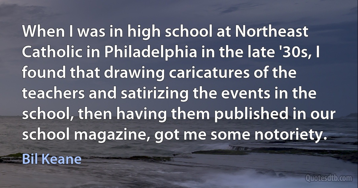 When I was in high school at Northeast Catholic in Philadelphia in the late '30s, I found that drawing caricatures of the teachers and satirizing the events in the school, then having them published in our school magazine, got me some notoriety. (Bil Keane)