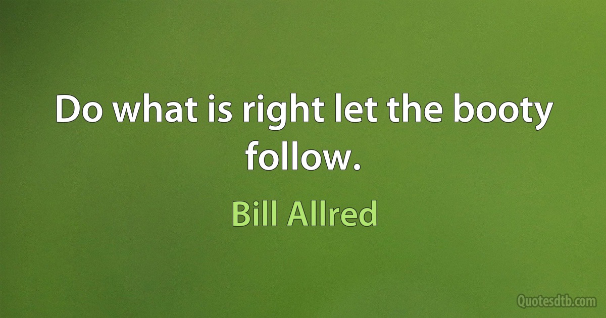 Do what is right let the booty follow. (Bill Allred)