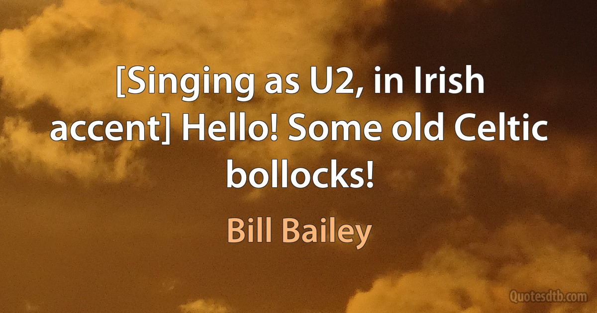 [Singing as U2, in Irish accent] Hello! Some old Celtic bollocks! (Bill Bailey)