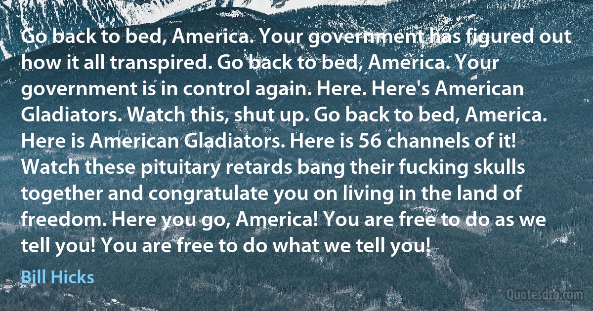 Go back to bed, America. Your government has figured out how it all transpired. Go back to bed, America. Your government is in control again. Here. Here's American Gladiators. Watch this, shut up. Go back to bed, America. Here is American Gladiators. Here is 56 channels of it! Watch these pituitary retards bang their fucking skulls together and congratulate you on living in the land of freedom. Here you go, America! You are free to do as we tell you! You are free to do what we tell you! (Bill Hicks)