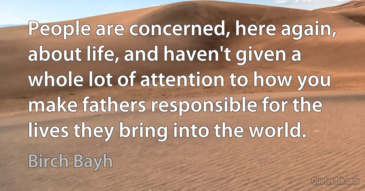 People are concerned, here again, about life, and haven't given a whole lot of attention to how you make fathers responsible for the lives they bring into the world. (Birch Bayh)