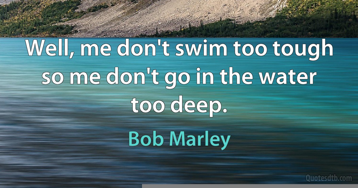 Well, me don't swim too tough so me don't go in the water too deep. (Bob Marley)