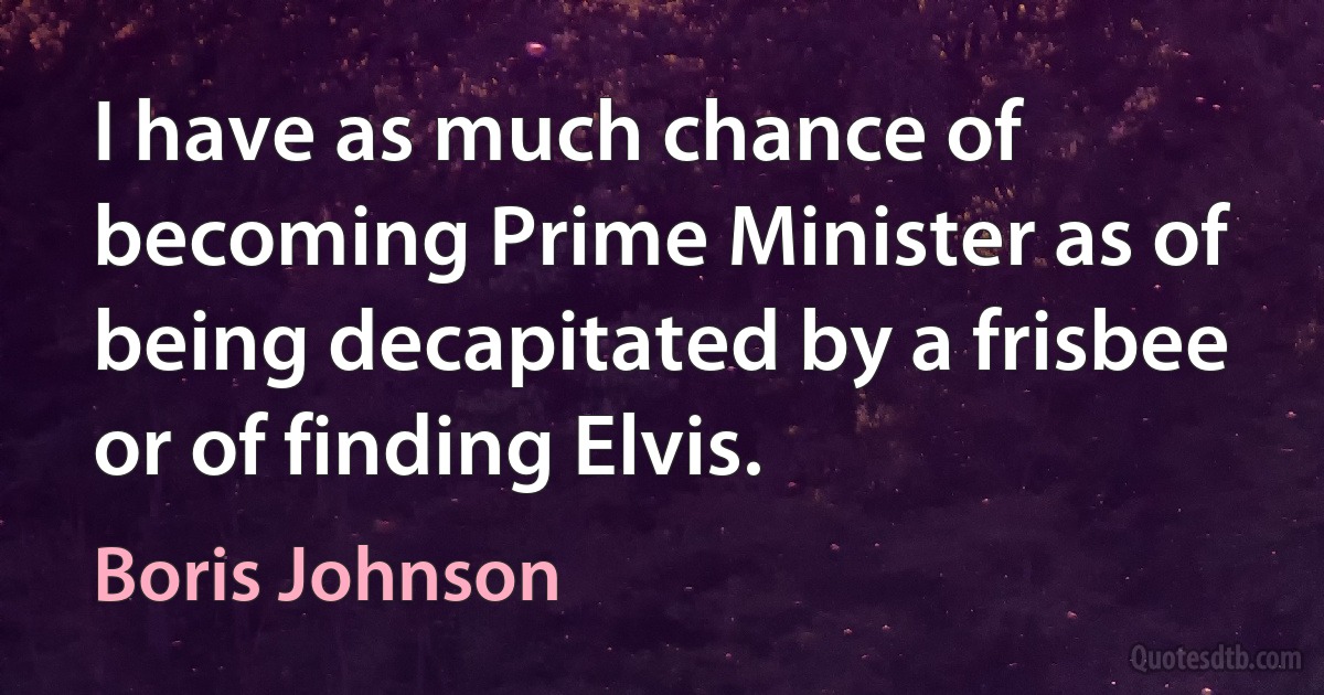 I have as much chance of becoming Prime Minister as of being decapitated by a frisbee or of finding Elvis. (Boris Johnson)