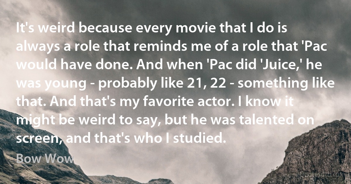 It's weird because every movie that I do is always a role that reminds me of a role that 'Pac would have done. And when 'Pac did 'Juice,' he was young - probably like 21, 22 - something like that. And that's my favorite actor. I know it might be weird to say, but he was talented on screen, and that's who I studied. (Bow Wow)