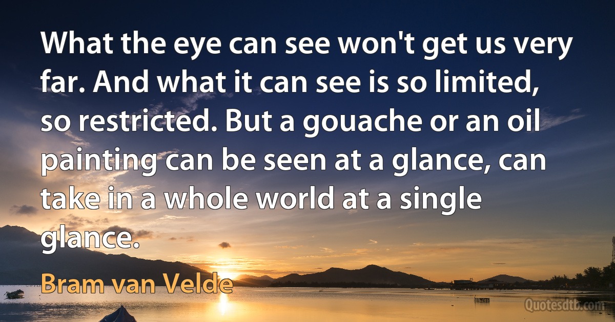 What the eye can see won't get us very far. And what it can see is so limited, so restricted. But a gouache or an oil painting can be seen at a glance, can take in a whole world at a single glance. (Bram van Velde)