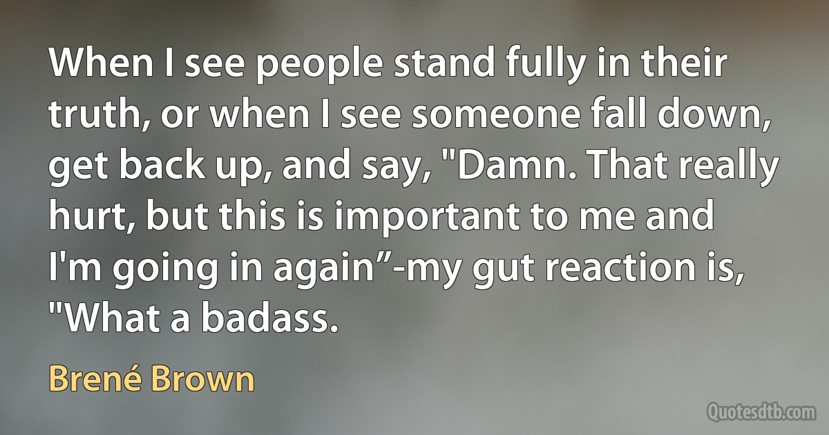 When I see people stand fully in their truth, or when I see someone fall down, get back up, and say, "Damn. That really hurt, but this is important to me and I'm going in again”-my gut reaction is, "What a badass. (Brené Brown)