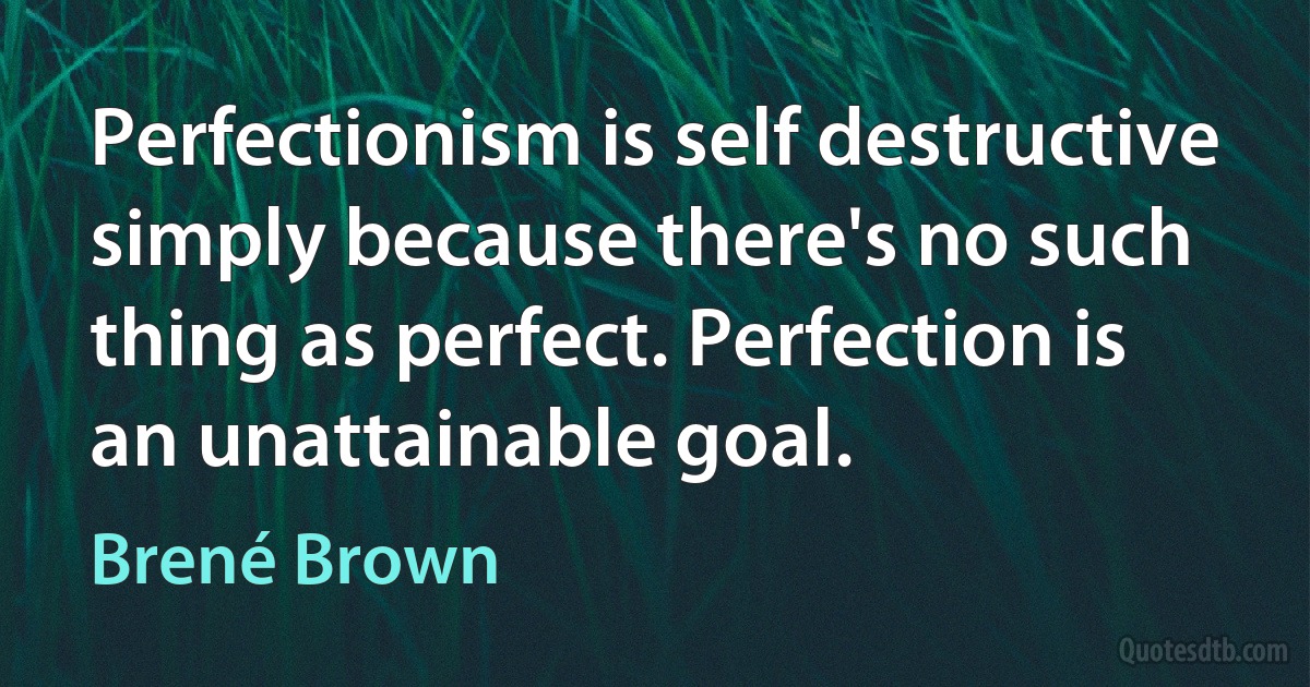 Perfectionism is self destructive simply because there's no such thing as perfect. Perfection is an unattainable goal. (Brené Brown)