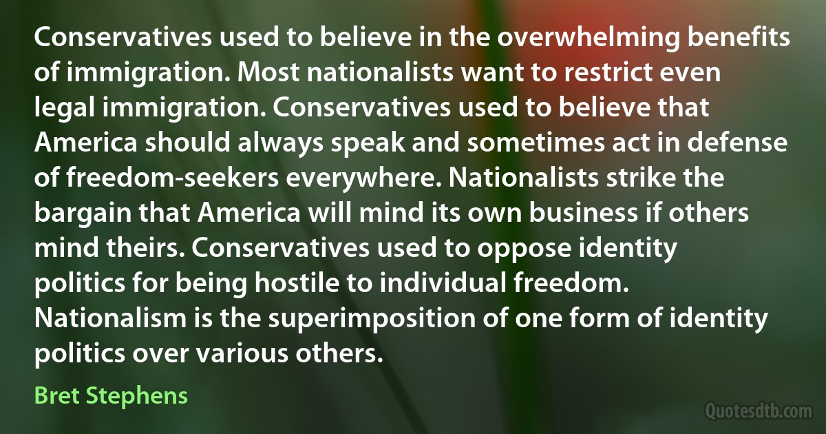 Conservatives used to believe in the overwhelming benefits of immigration. Most nationalists want to restrict even legal immigration. Conservatives used to believe that America should always speak and sometimes act in defense of freedom-seekers everywhere. Nationalists strike the bargain that America will mind its own business if others mind theirs. Conservatives used to oppose identity politics for being hostile to individual freedom. Nationalism is the superimposition of one form of identity politics over various others. (Bret Stephens)