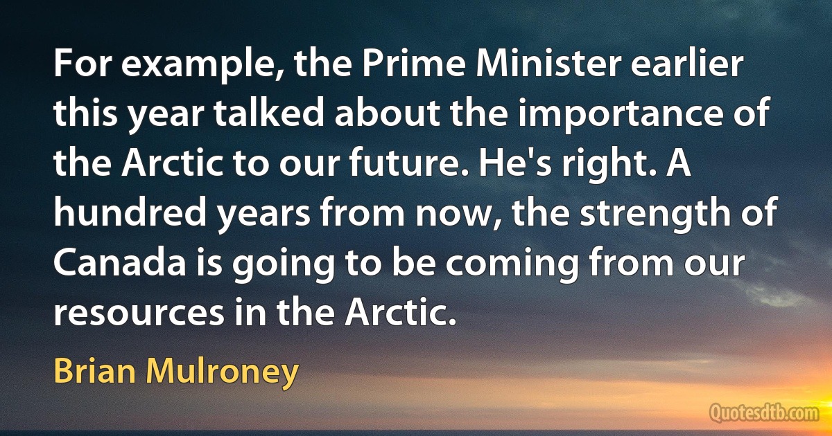 For example, the Prime Minister earlier this year talked about the importance of the Arctic to our future. He's right. A hundred years from now, the strength of Canada is going to be coming from our resources in the Arctic. (Brian Mulroney)