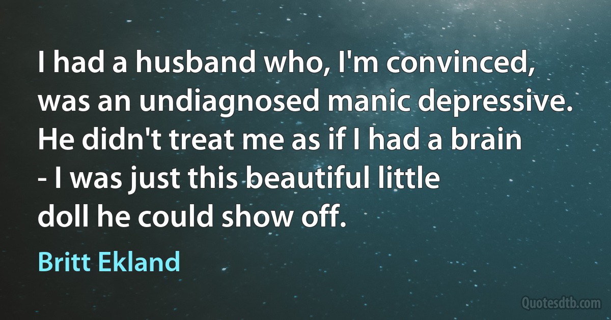 I had a husband who, I'm convinced, was an undiagnosed manic depressive. He didn't treat me as if I had a brain - I was just this beautiful little doll he could show off. (Britt Ekland)