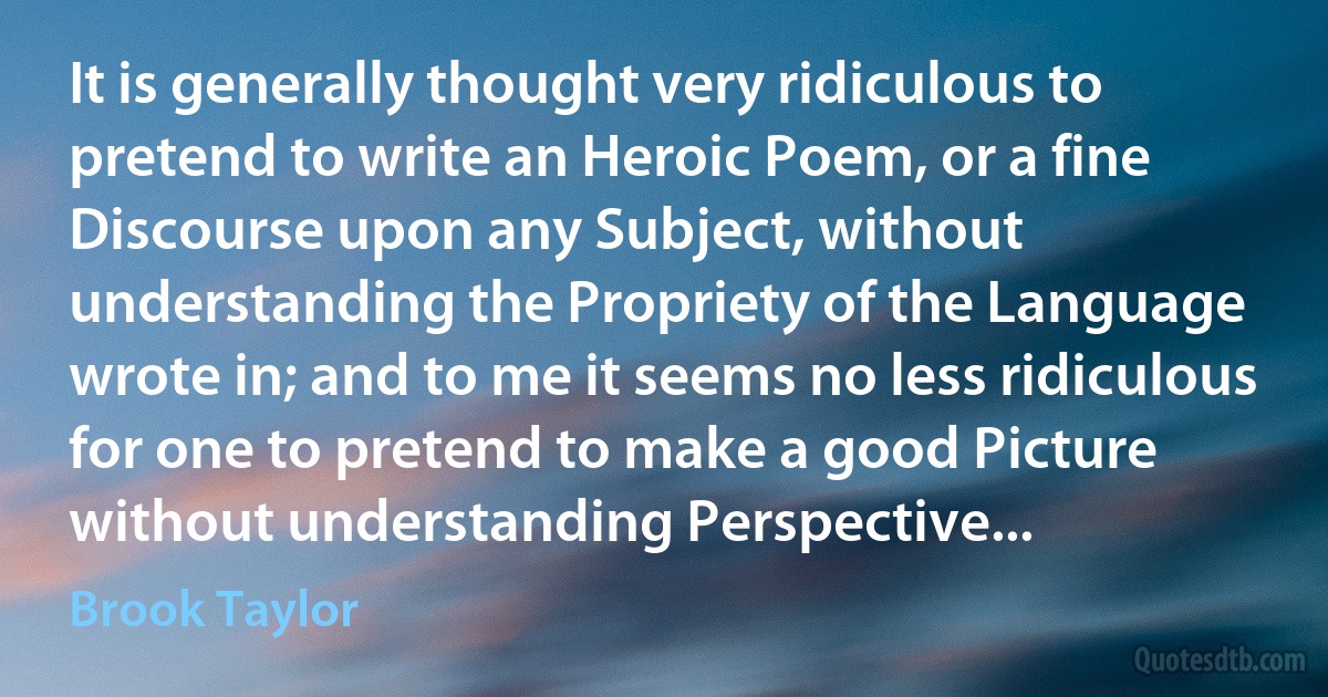 It is generally thought very ridiculous to pretend to write an Heroic Poem, or a fine Discourse upon any Subject, without understanding the Propriety of the Language wrote in; and to me it seems no less ridiculous for one to pretend to make a good Picture without understanding Perspective... (Brook Taylor)