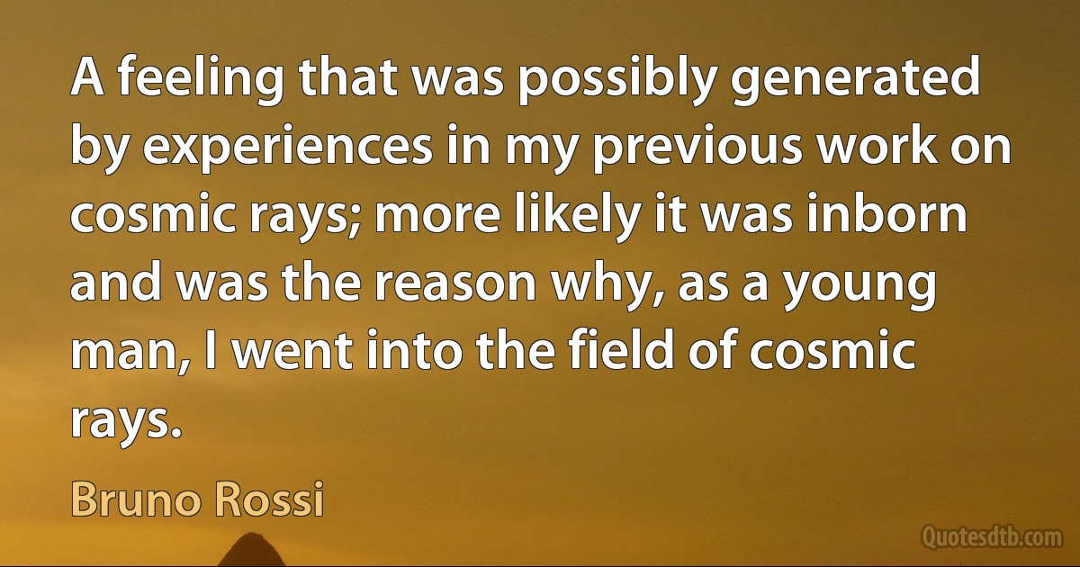 A feeling that was possibly generated by experiences in my previous work on cosmic rays; more likely it was inborn and was the reason why, as a young man, I went into the field of cosmic rays. (Bruno Rossi)