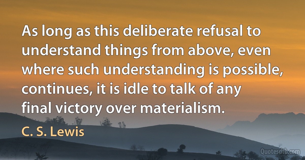 As long as this deliberate refusal to understand things from above, even where such understanding is possible, continues, it is idle to talk of any final victory over materialism. (C. S. Lewis)