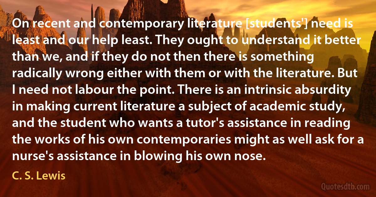 On recent and contemporary literature [students'] need is least and our help least. They ought to understand it better than we, and if they do not then there is something radically wrong either with them or with the literature. But I need not labour the point. There is an intrinsic absurdity in making current literature a subject of academic study, and the student who wants a tutor's assistance in reading the works of his own contemporaries might as well ask for a nurse's assistance in blowing his own nose. (C. S. Lewis)