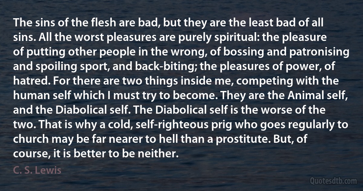 The sins of the flesh are bad, but they are the least bad of all sins. All the worst pleasures are purely spiritual: the pleasure of putting other people in the wrong, of bossing and patronising and spoiling sport, and back-biting; the pleasures of power, of hatred. For there are two things inside me, competing with the human self which I must try to become. They are the Animal self, and the Diabolical self. The Diabolical self is the worse of the two. That is why a cold, self-righteous prig who goes regularly to church may be far nearer to hell than a prostitute. But, of course, it is better to be neither. (C. S. Lewis)