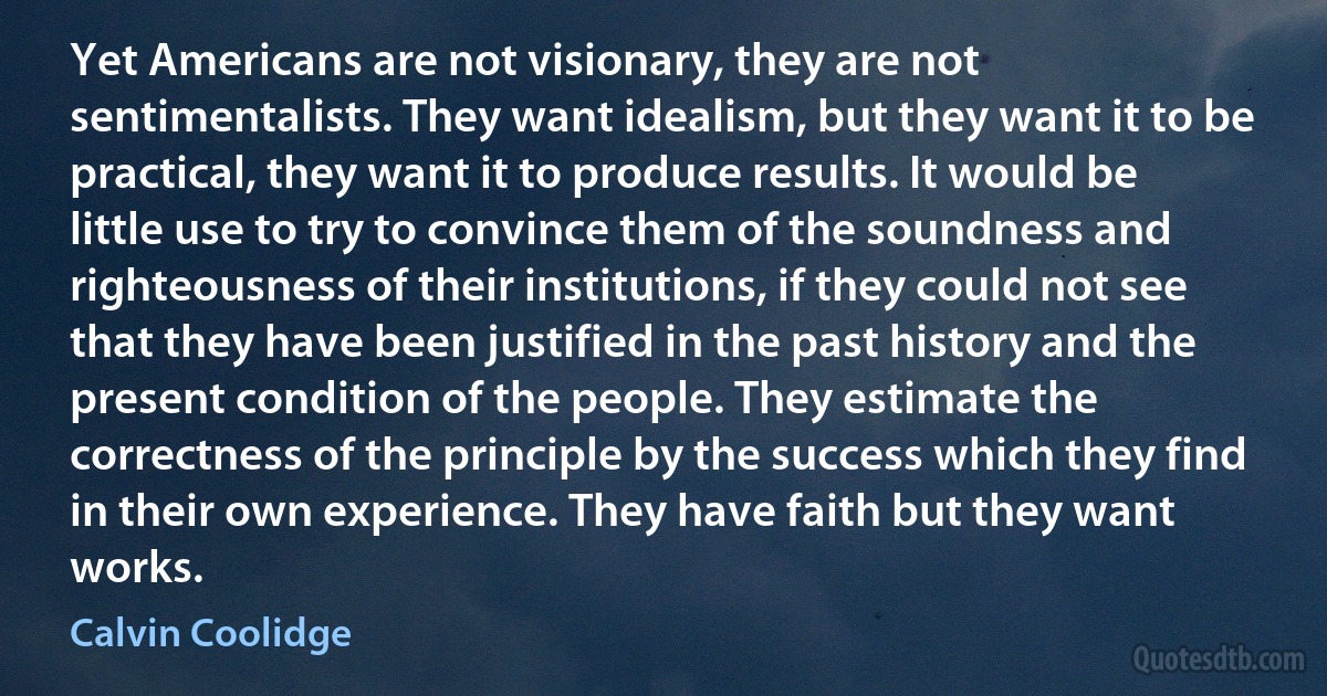 Yet Americans are not visionary, they are not sentimentalists. They want idealism, but they want it to be practical, they want it to produce results. It would be little use to try to convince them of the soundness and righteousness of their institutions, if they could not see that they have been justified in the past history and the present condition of the people. They estimate the correctness of the principle by the success which they find in their own experience. They have faith but they want works. (Calvin Coolidge)