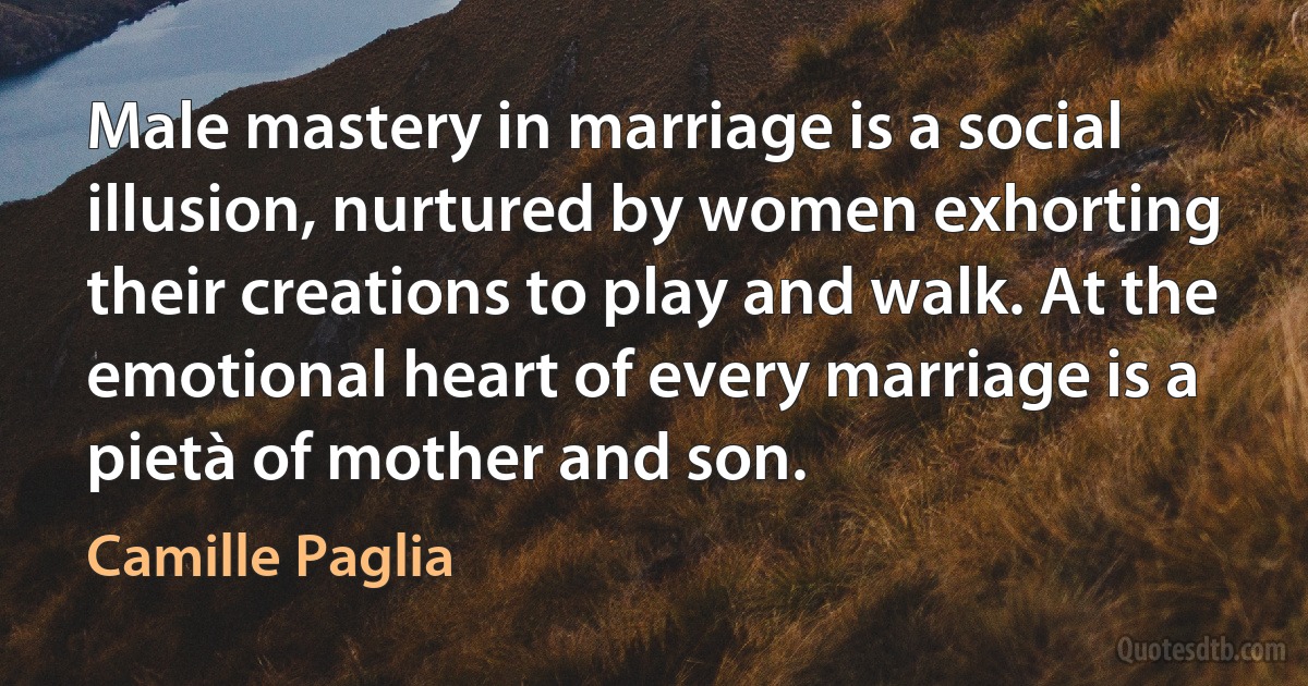 Male mastery in marriage is a social illusion, nurtured by women exhorting their creations to play and walk. At the emotional heart of every marriage is a pietà of mother and son. (Camille Paglia)