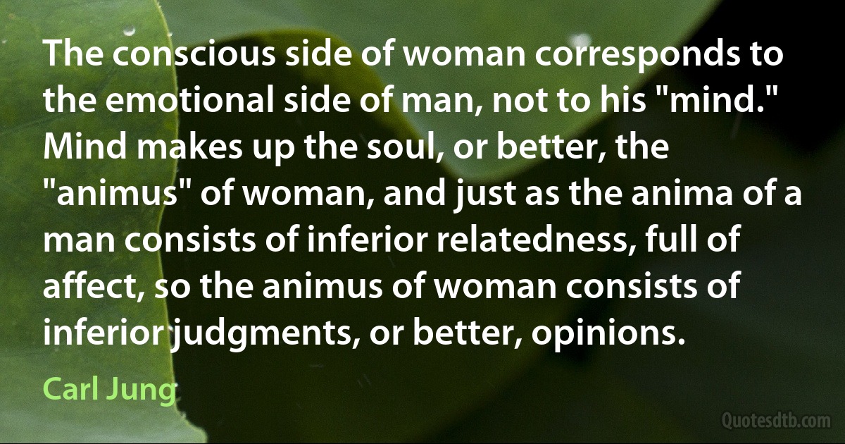 The conscious side of woman corresponds to the emotional side of man, not to his "mind." Mind makes up the soul, or better, the "animus" of woman, and just as the anima of a man consists of inferior relatedness, full of affect, so the animus of woman consists of inferior judgments, or better, opinions. (Carl Jung)