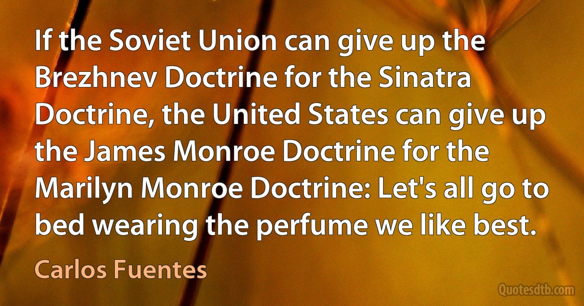 If the Soviet Union can give up the Brezhnev Doctrine for the Sinatra Doctrine, the United States can give up the James Monroe Doctrine for the Marilyn Monroe Doctrine: Let's all go to bed wearing the perfume we like best. (Carlos Fuentes)