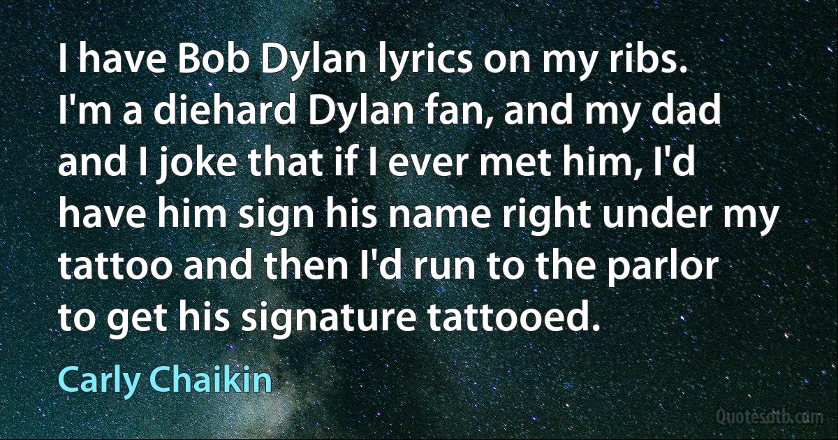 I have Bob Dylan lyrics on my ribs. I'm a diehard Dylan fan, and my dad and I joke that if I ever met him, I'd have him sign his name right under my tattoo and then I'd run to the parlor to get his signature tattooed. (Carly Chaikin)