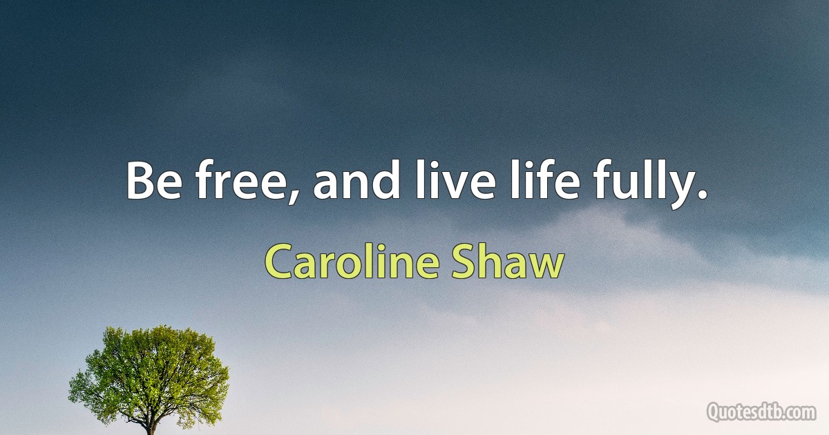 Be free, and live life fully. (Caroline Shaw)