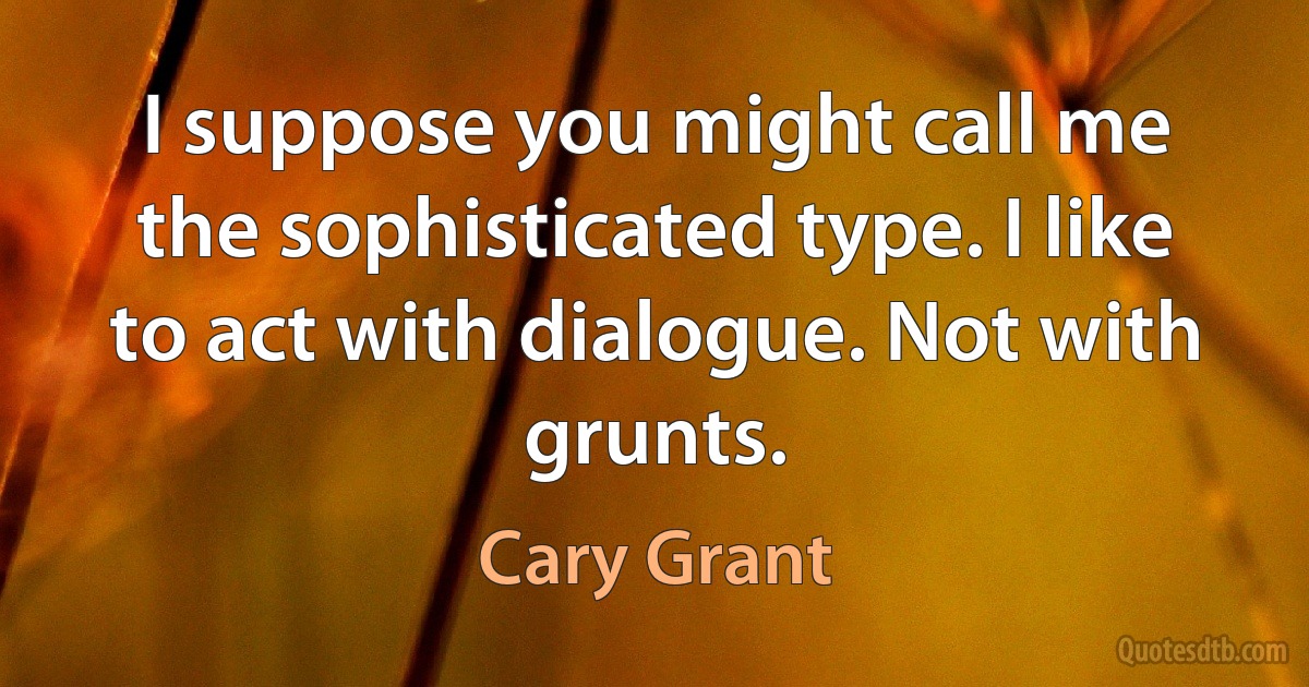 I suppose you might call me the sophisticated type. I like to act with dialogue. Not with grunts. (Cary Grant)