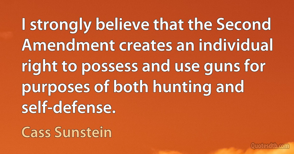 I strongly believe that the Second Amendment creates an individual right to possess and use guns for purposes of both hunting and self-defense. (Cass Sunstein)