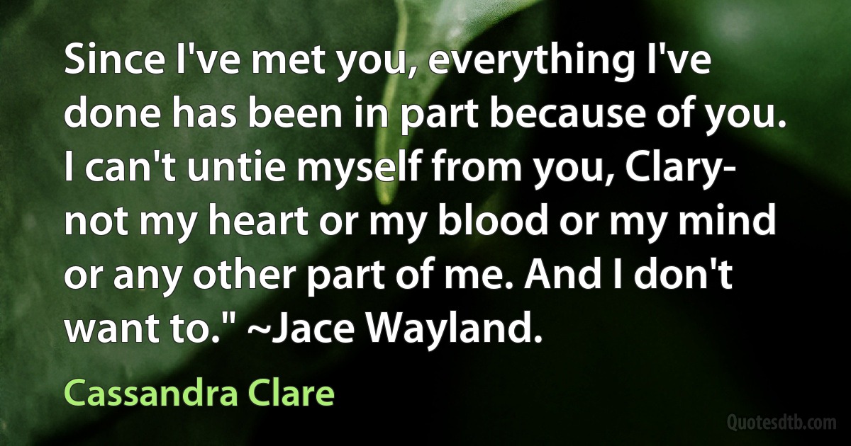 Since I've met you, everything I've done has been in part because of you. I can't untie myself from you, Clary- not my heart or my blood or my mind or any other part of me. And I don't want to." ~Jace Wayland. (Cassandra Clare)