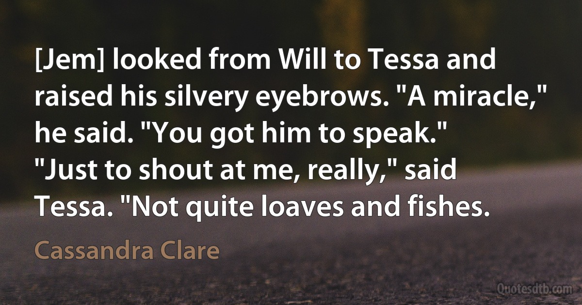 [Jem] looked from Will to Tessa and raised his silvery eyebrows. "A miracle," he said. "You got him to speak."
"Just to shout at me, really," said Tessa. "Not quite loaves and fishes. (Cassandra Clare)