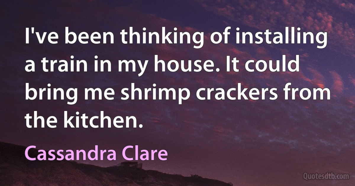 I've been thinking of installing a train in my house. It could bring me shrimp crackers from the kitchen. (Cassandra Clare)