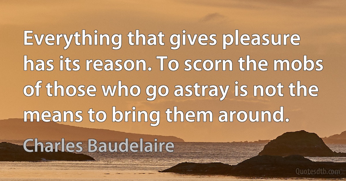 Everything that gives pleasure has its reason. To scorn the mobs of those who go astray is not the means to bring them around. (Charles Baudelaire)