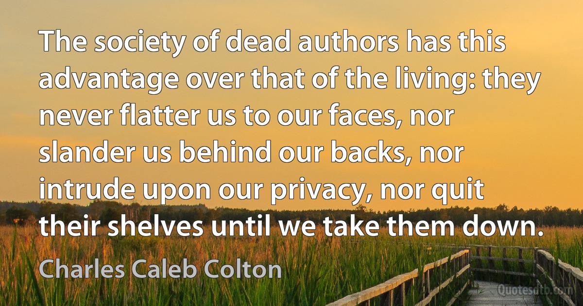 The society of dead authors has this advantage over that of the living: they never flatter us to our faces, nor slander us behind our backs, nor intrude upon our privacy, nor quit their shelves until we take them down. (Charles Caleb Colton)