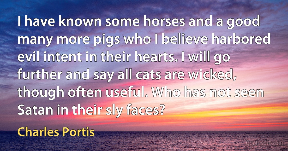 I have known some horses and a good many more pigs who I believe harbored evil intent in their hearts. I will go further and say all cats are wicked, though often useful. Who has not seen Satan in their sly faces? (Charles Portis)