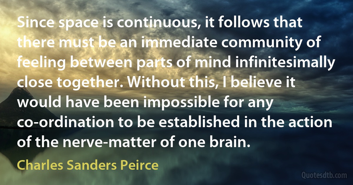 Since space is continuous, it follows that there must be an immediate community of feeling between parts of mind infinitesimally close together. Without this, I believe it would have been impossible for any co-ordination to be established in the action of the nerve-matter of one brain. (Charles Sanders Peirce)