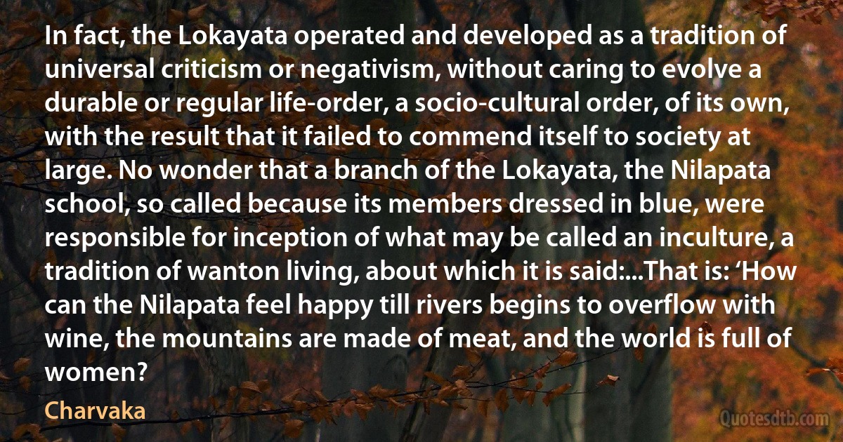 In fact, the Lokayata operated and developed as a tradition of universal criticism or negativism, without caring to evolve a durable or regular life-order, a socio-cultural order, of its own, with the result that it failed to commend itself to society at large. No wonder that a branch of the Lokayata, the Nilapata school, so called because its members dressed in blue, were responsible for inception of what may be called an inculture, a tradition of wanton living, about which it is said:...That is: ‘How can the Nilapata feel happy till rivers begins to overflow with wine, the mountains are made of meat, and the world is full of women? (Charvaka)